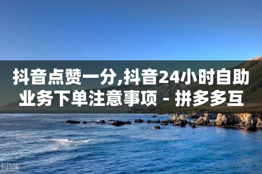 抖音点赞一分,抖音24小时自助业务下单注意事项 - 拼多多互助 - 买户外刀具违法