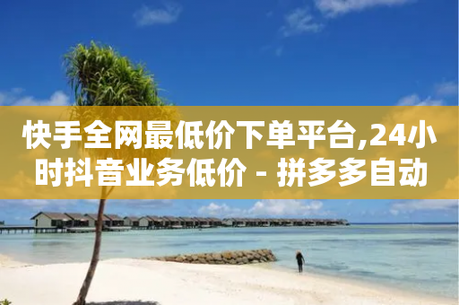 快手全网最低价下单平台,24小时抖音业务低价 - 拼多多自动下单5毛脚本下载 - 拼多多国际版怎么入驻