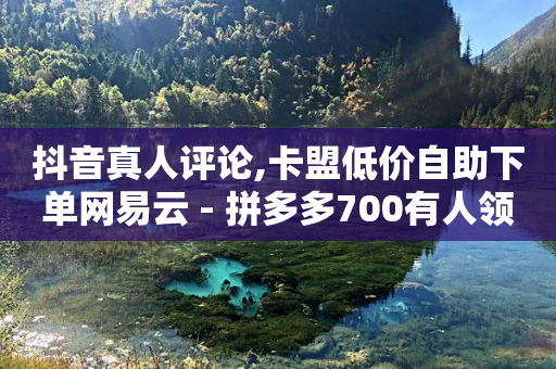 抖音真人评论,卡盟低价自助下单网易云 - 拼多多700有人领到吗 - 拼多多700元提现破解方法