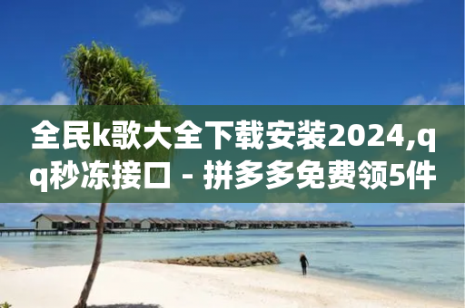 全民k歌大全下载安装2024,qq秒冻接口 - 拼多多免费领5件助力 - 拼多多砍一刀咸鱼是真的吗-第1张图片-靖非智能科技传媒