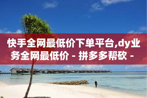 快手全网最低价下单平台,dy业务全网最低价 - 拼多多帮砍 - 拼多多海外版app