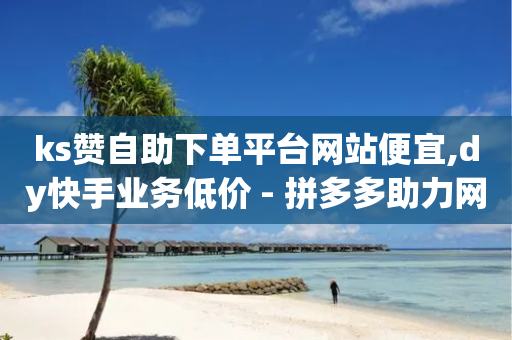 ks赞自助下单平台网站便宜,dy快手业务低价 - 拼多多助力网站链接在哪 - 怎么在电脑端打开拼多多