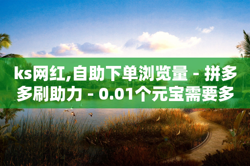 ks网红,自助下单浏览量 - 拼多多刷助力 - 0.01个元宝需要多少个人-第1张图片-靖非智能科技传媒