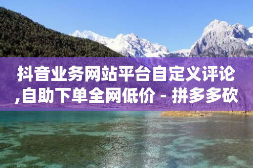 抖音业务网站平台自定义评论,自助下单全网低价 - 拼多多砍价网站一元10刀 - pdd刷助力软件2024-第1张图片-靖非智能科技传媒