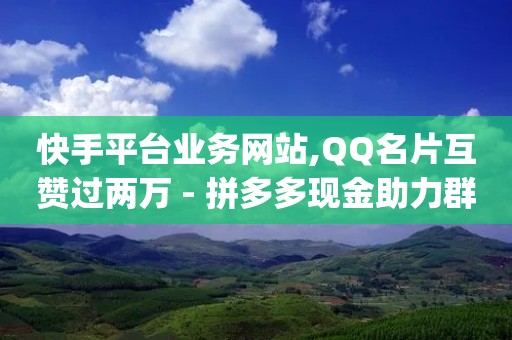 快手平台业务网站,QQ名片互赞过两万 - 拼多多现金助力群免费群 - 卡盟qq业务最低价-第1张图片-靖非智能科技传媒