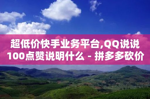 超低价快手业务平台,QQ说说100点赞说明什么 - 拼多多砍价助力网站 - 拼多多真人助力平台免费-第1张图片-靖非智能科技传媒