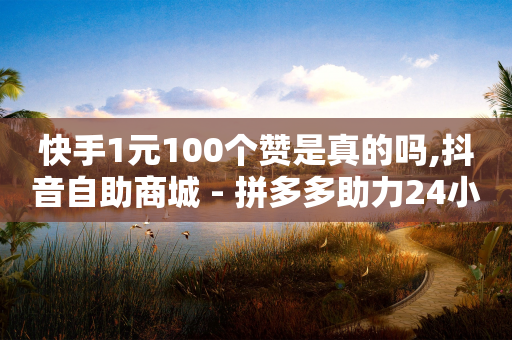 快手1元100个赞是真的吗,抖音自助商城 - 拼多多助力24小时网站 - 拼多多助力不算数