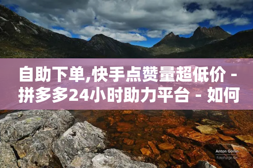 自助下单,快手点赞量超低价 - 拼多多24小时助力平台 - 如何幽默拒绝拼多多砍价的人