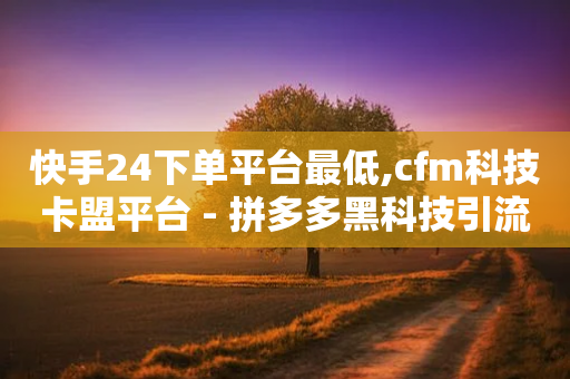 快手24下单平台最低,cfm科技卡盟平台 - 拼多多黑科技引流推广神器 - 拼多多新用户提现600容易吗-第1张图片-靖非智能科技传媒