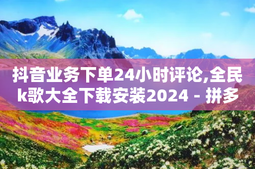 抖音业务下单24小时评论,全民k歌大全下载安装2024 - 拼多多免费助力工具1.0.5 免费版 - 拼多多助力一直吞刀怎么办