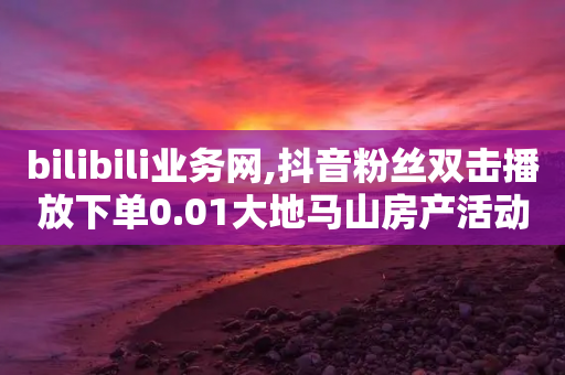 bilibili业务网,抖音粉丝双击播放下单0.01大地马山房产活动 - 全网最低代刷网 - 米淘科技拼多多小号