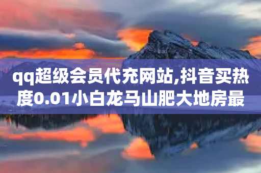 qq超级会员代充网站,抖音买热度0.01小白龙马山肥大地房最新优惠活动 - dy粉丝特价 - 拼多多为何自动买东西了-第1张图片-靖非智能科技传媒