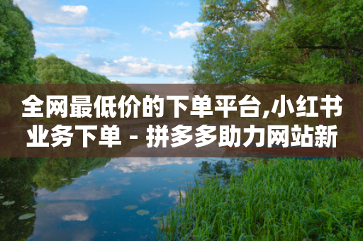 全网最低价的下单平台,小红书业务下单 - 拼多多助力网站新用户 - 拼多多助力互助微信群-第1张图片-靖非智能科技传媒