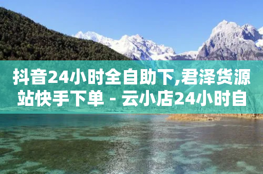 抖音24小时全自助下,君泽货源站快手下单 - 云小店24小时自助下单 - 拼多多能帮人助力安全吗