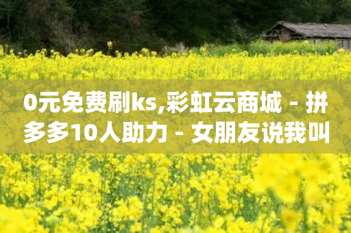 0元免费刷ks,彩虹云商城 - 拼多多10人助力 - 女朋友说我叫我pdd啥意思