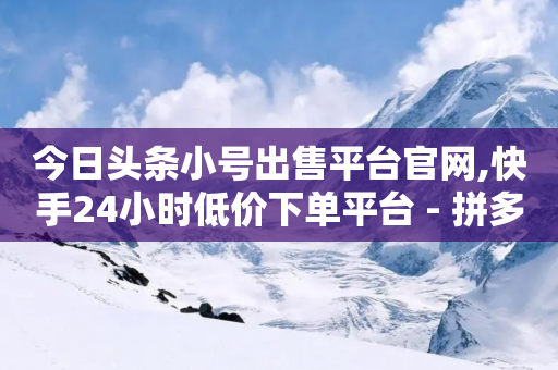 今日头条小号出售平台官网,快手24小时低价下单平台 - 拼多多电商 - 拼多多帮砍买到-第1张图片-靖非智能科技传媒