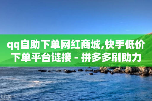 qq自助下单网红商城,快手低价下单平台链接 - 拼多多刷助力 - 免费微信互助群