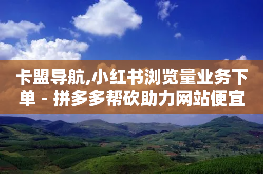 卡盟导航,小红书浏览量业务下单 - 拼多多帮砍助力网站便宜 - 拼多多怎么重复助力好友