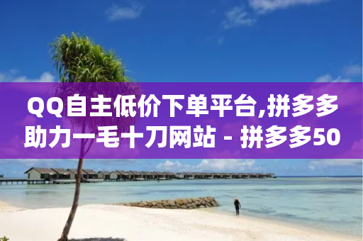 QQ自主低价下单平台,拼多多助力一毛十刀网站 - 拼多多50元提现要多少人助力 - 砍价平台app