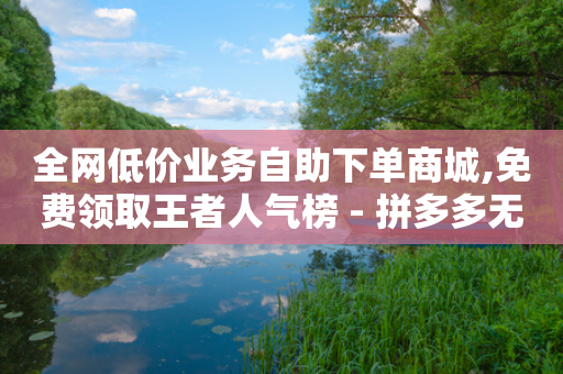 全网低价业务自助下单商城,免费领取王者人气榜 - 拼多多无限助力工具 - 拼多多专员客服电话