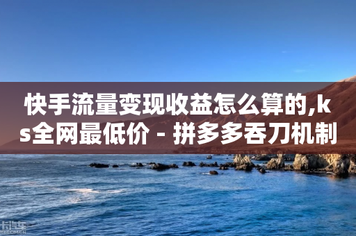 快手流量变现收益怎么算的,ks全网最低价 - 拼多多吞刀机制 - 拼多多砍价软件下载