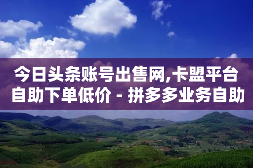 今日头条账号出售网,卡盟平台自助下单低价 - 拼多多业务自助下单网站 - 拼多多的免费领商品教学视频