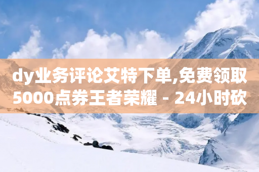 dy业务评论艾特下单,免费领取5000点券王者荣耀 - 24小时砍价助力网 - 抖音点赞业务24小时平台