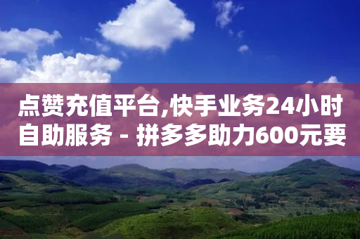 点赞充值平台,快手业务24小时自助服务 - 拼多多助力600元要多少人 - if订单助手怎样下载