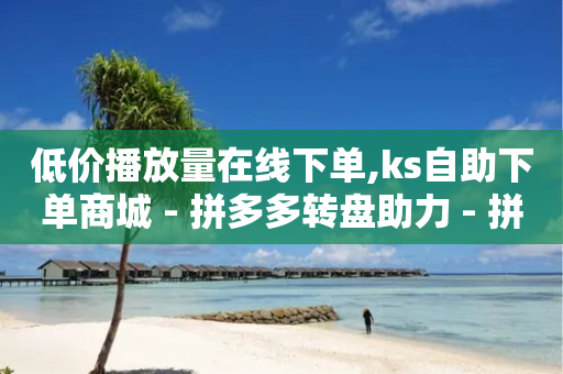 低价播放量在线下单,ks自助下单商城 - 拼多多转盘助力 - 拼多多砍一刀福卡需要多少人