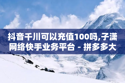 抖音千川可以充值100吗,子潇网络快手业务平台 - 拼多多大转盘助力网站免费 - 拼多多助力50元概要多少人-第1张图片-靖非智能科技传媒