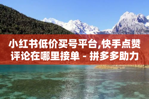 小红书低价买号平台,快手点赞评论在哪里接单 - 拼多多助力网站在线刷便宜 - 封开县多多客服联系方式