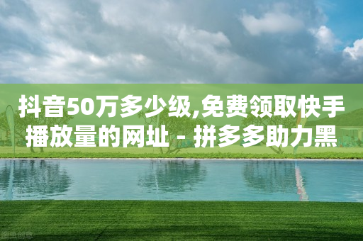 抖音50万多少级,免费领取快手播放量的网址 - 拼多多助力黑科技 - 拼多多行业概述-第1张图片-靖非智能科技传媒