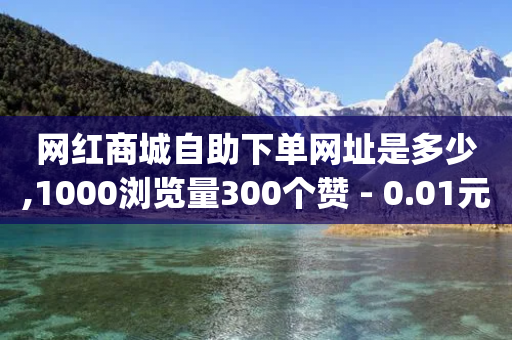 网红商城自助下单网址是多少,1000浏览量300个赞 - 0.01元宝后还有什么套路 - 拼多多qq助力群-第1张图片-靖非智能科技传媒