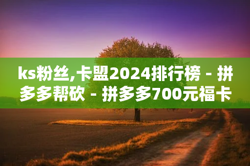 ks粉丝,卡盟2024排行榜 - 拼多多帮砍 - 拼多多700元福卡有成功的吗-第1张图片-靖非智能科技传媒