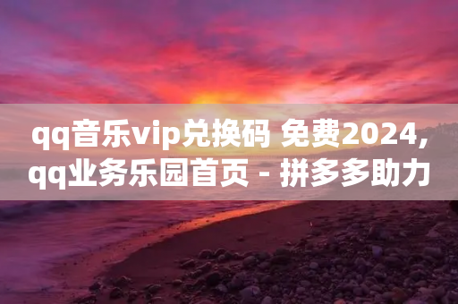 qq音乐vip兑换码 免费2024,qq业务乐园首页 - 拼多多助力平台网站 - 无货源电商一件代发怎么做