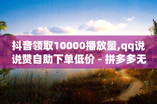 抖音领取10000播放量,qq说说赞自助下单低价 - 拼多多无限助力app - 拼多多无货源如何开网店全套教程